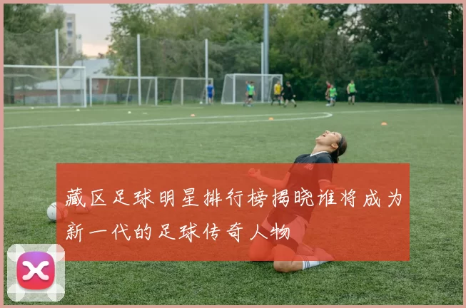 藏区足球明星排行榜揭晓谁将成为新一代的足球传奇人物