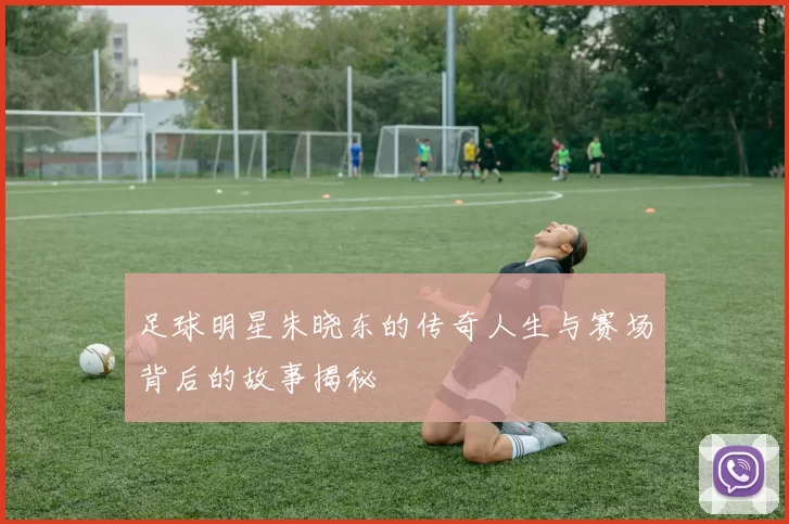足球明星朱晓东的传奇人生与赛场背后的故事揭秘