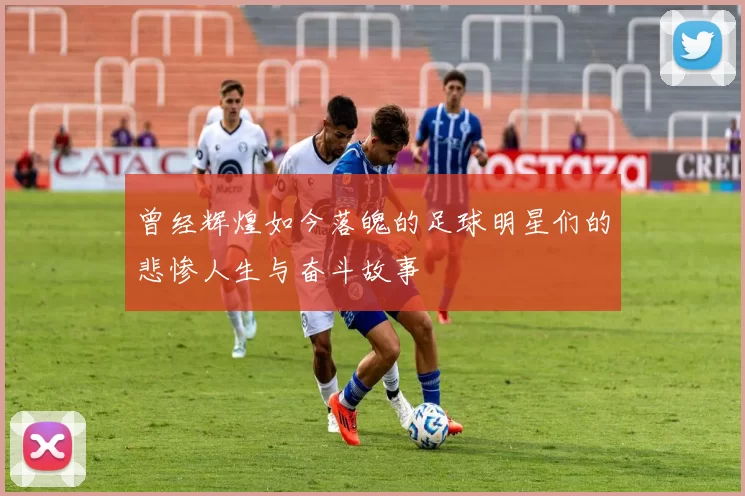 曾经辉煌如今落魄的足球明星们的悲惨人生与奋斗故事
