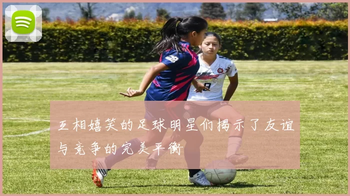 互相嬉笑的足球明星们揭示了友谊与竞争的完美平衡