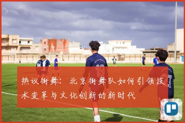 热议街舞：北京街舞队如何引领技术变革与文化创新的新时代