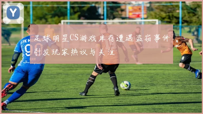 足球明星CS游戏库存遭遇盗窃事件引发玩家热议与关注