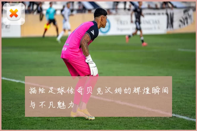 描绘足球传奇贝克汉姆的辉煌瞬间与不凡魅力