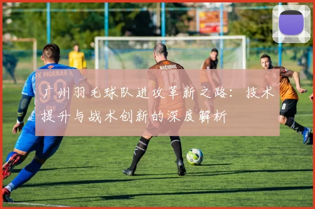 广州羽毛球队进攻革新之路：技术提升与战术创新的深度解析