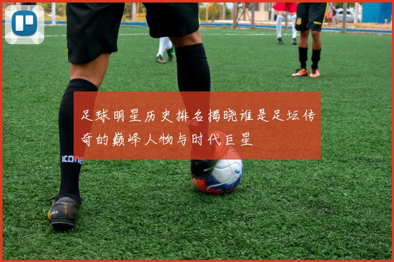 足球明星历史排名揭晓谁是足坛传奇的巅峰人物与时代巨星