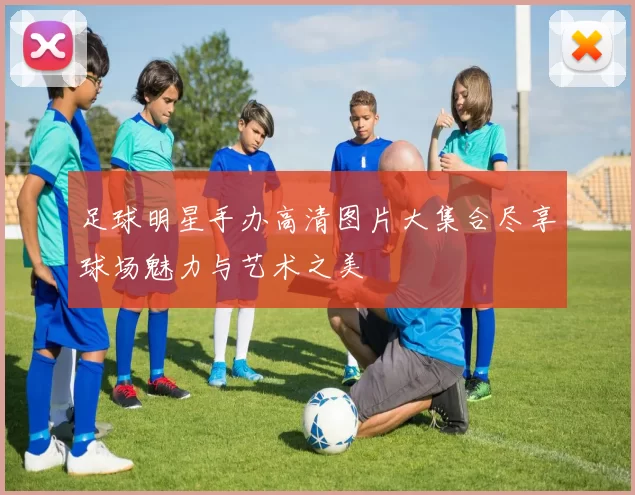 足球明星手办高清图片大集合尽享球场魅力与艺术之美