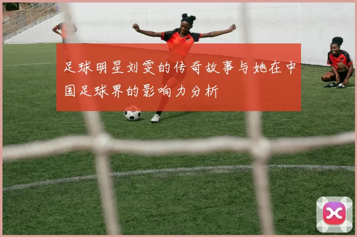 足球明星刘雯的传奇故事与她在中国足球界的影响力分析