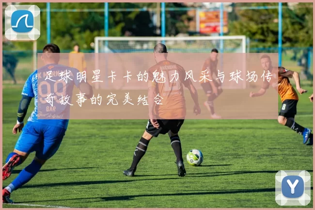 足球明星卡卡的魅力风采与球场传奇故事的完美结合