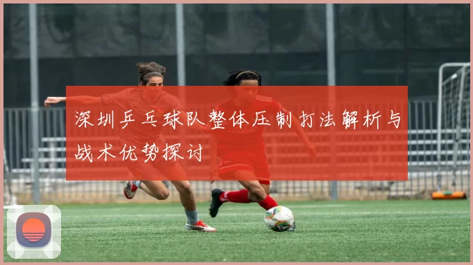 深圳乒乓球队整体压制打法解析与战术优势探讨