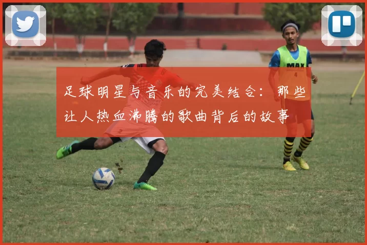 足球明星与音乐的完美结合：那些让人热血沸腾的歌曲背后的故事