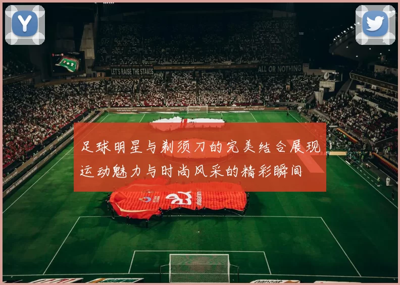 足球明星与剃须刀的完美结合展现运动魅力与时尚风采的精彩瞬间