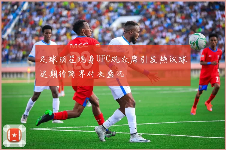 足球明星现身UFC观众席引发热议球迷期待跨界对决盛况