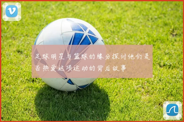 足球明星与篮球的缘分探讨他们是否热爱这项运动的背后故事