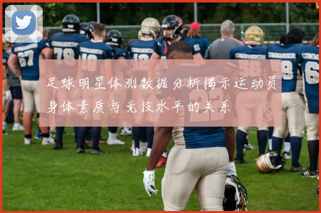 足球明星体测数据分析揭示运动员身体素质与竞技水平的关系