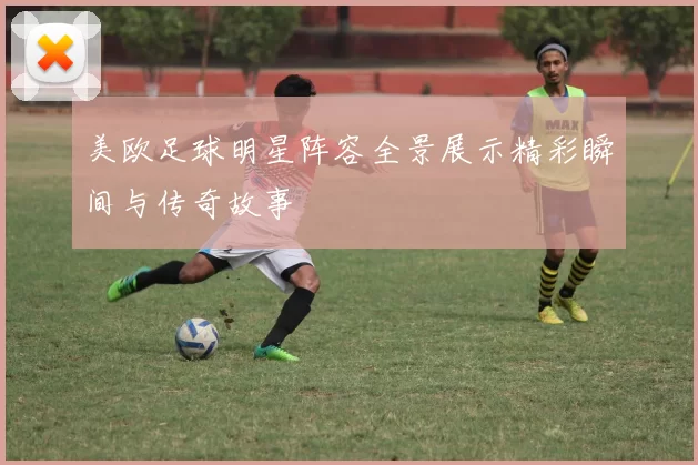 美欧足球明星阵容全景展示精彩瞬间与传奇故事