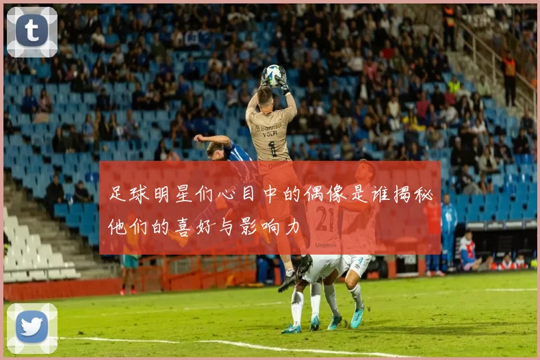 足球明星们心目中的偶像是谁揭秘他们的喜好与影响力