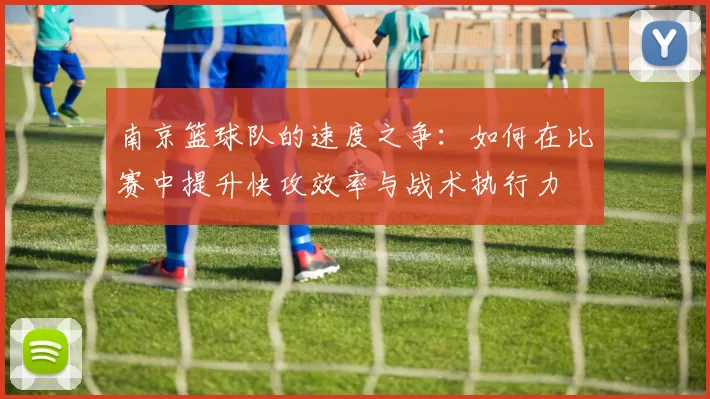 南京篮球队的速度之争：如何在比赛中提升快攻效率与战术执行力