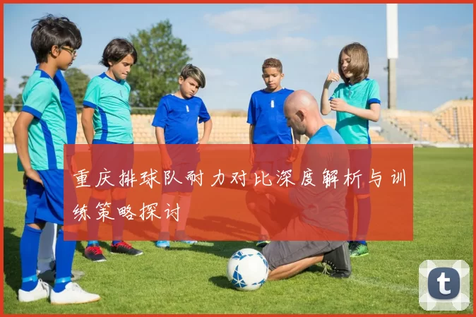 重庆排球队耐力对比深度解析与训练策略探讨