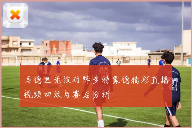 马德里竞技对阵多特蒙德精彩直播视频回放与赛后分析