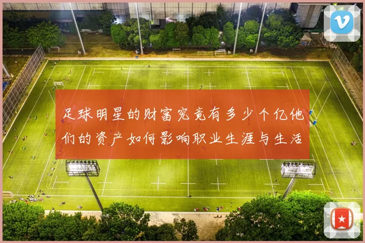 足球明星的财富究竟有多少个亿他们的资产如何影响职业生涯与生活方式