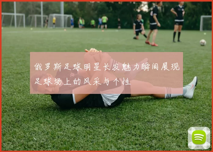 俄罗斯足球明星长发魅力瞬间展现足球场上的风采与个性