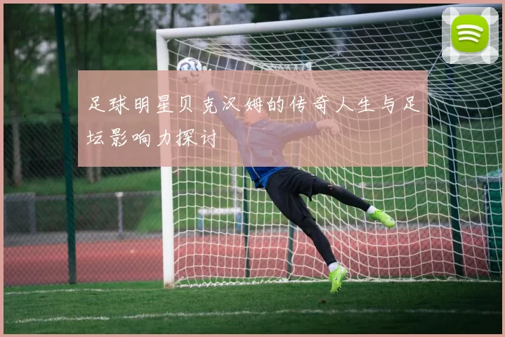 足球明星贝克汉姆的传奇人生与足坛影响力探讨