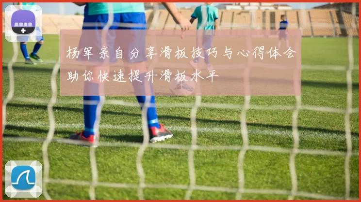 杨军亲自分享滑板技巧与心得体会助你快速提升滑板水平