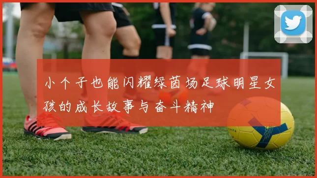 小个子也能闪耀绿茵场足球明星女孩的成长故事与奋斗精神