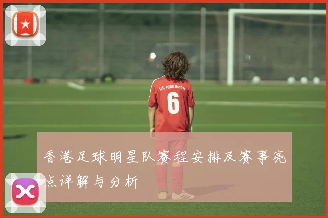 香港足球明星队赛程安排及赛事亮点详解与分析