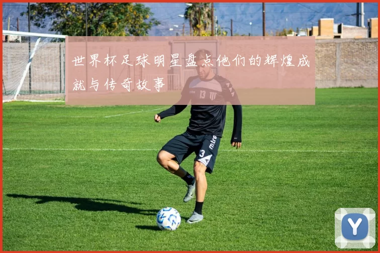 世界杯足球明星盘点他们的辉煌成就与传奇故事