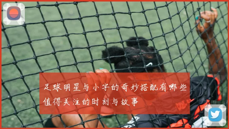 足球明星与小字的奇妙搭配有哪些值得关注的时刻与故事