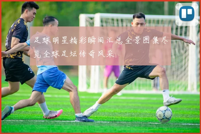 足球明星精彩瞬间汇总全景图集尽览全球足坛传奇风采