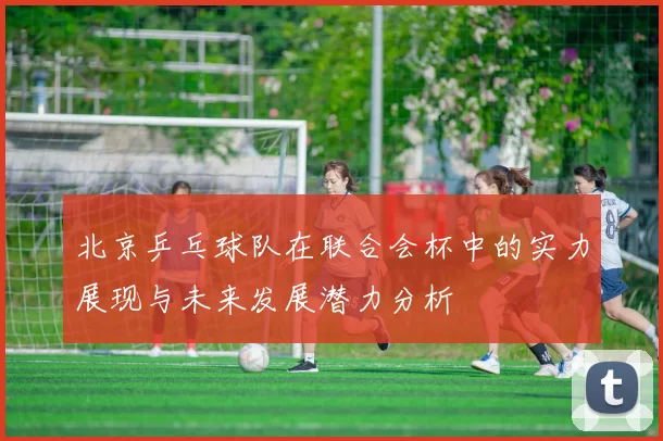 北京乒乓球队在联合会杯中的实力展现与未来发展潜力分析