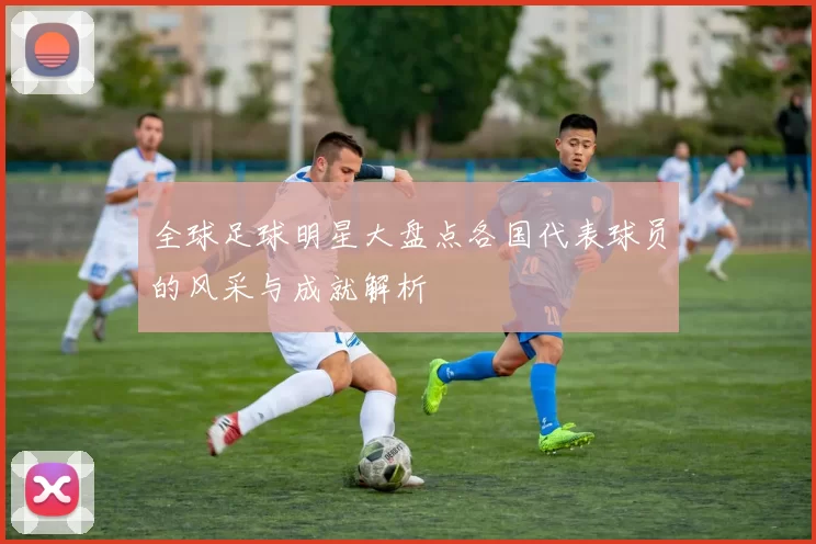 全球足球明星大盘点各国代表球员的风采与成就解析