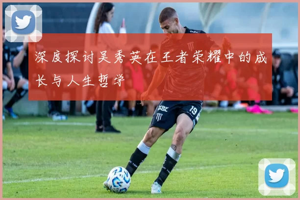 深度探讨吴秀英在王者荣耀中的成长与人生哲学