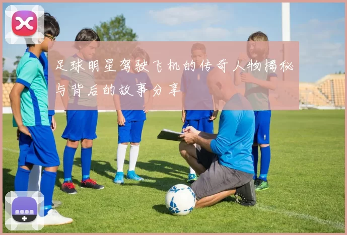 足球明星驾驶飞机的传奇人物揭秘与背后的故事分享