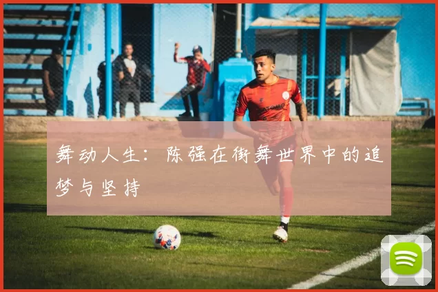 舞动人生：陈强在街舞世界中的追梦与坚持